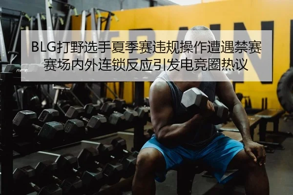 BLG打野选手夏季赛违规操作遭遇禁赛 赛场内外连锁反应引发电竞圈热议