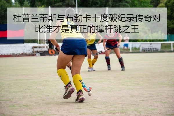 杜普兰蒂斯与布勃卡十度破纪录传奇对比谁才是真正的撑杆跳之王
