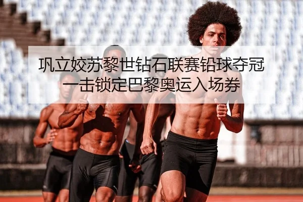 巩立姣苏黎世钻石联赛铅球夺冠 一击锁定巴黎奥运入场券